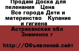 Продам Доска для пеленания › Цена ­ 100 - Все города Дети и материнство » Купание и гигиена   . Астраханская обл.,Знаменск г.